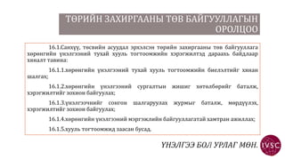 ТӨРИЙН ЗАХИРГААНЫ ТӨВ БАЙГУУЛЛАГЫН
ОРОЛЦОО
16.1.Санхүү, төсвийн асуудал эрхэлсэн төрийн захиргааны төв байгууллага
хөрөнгийн үнэлгээний тухай хууль тогтоомжийн хэрэгжилтэд дараахь байдлаар
хяналт тавина:
16.1.1.хөрөнгийн үнэлгээний тухай хууль тогтоомжийн биелэлтийг хянан
шалгах;
16.1.2.хөрөнгийн үнэлгээний сургалтын жишиг хөтөлбөрийг баталж,
хэрэгжилтийг зохион байгуулах;
16.1.3.үнэлгээчнийг сонгон шалгаруулах журмыг баталж, мөрдүүлэх,
хэрэгжилтийг зохион байгуулах;
16.1.4.хөрөнгийн үнэлгээний мэргэжлийн байгууллагатай хамтран ажиллах;
16.1.5.хууль тогтоомжид заасан бусад.
 