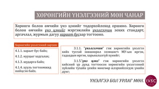 ХӨРӨНГИЙН ҮНЭЛГЭЭНИЙ МӨН ЧАНАР
Хөрөнгө болон өмчийн үнэ цэнийг тодорхойлоход оршино. Хөрөнгө
болон өмчийн үнэ цэнийг мэргэжлийн үнэлгээчин зохих стандарт,
аргачлал, журмын дагуу хараат бусаар тогтооно.
Хөрөнгийн үнэлгээний зарчим
4.1.1. хараат бус байх;
4.1.2. нууцыг хадгалах;
4.1.3. шударга байх;
4.1.4. хууль тогтоомжид
нийцсэн байх.
3.1.1. ”үнэлгээчин” гэж хөрөнгийн үнэлгээ
хийх тусгай зөвшөөрөл эзэмшигч МУ-ын иргэн,
гадаадын иргэн, харьяалалгүй хүнийг;
3.1.5.”үнэ цэнэ” гэж хөрөнгийн үнэлгээ
хийсний үр дүнд тогтоосон хөрөнгийн үнэлгээний
зүйлийн тухайн үеийн мөнгөөр илэрхийлэгдэх үнийн
дүнг;
 