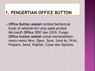  Office Button adalah tombol berbentuk
bulat di sebelah kiri atas pada produk
Microsoft Office 2007 dan 2010. Fungsi
Office button adalah untuk menampilkan
menu-menu New, Open, Save, Save As, Print,
Prepare, Send, Publish, Close dan Optoins.
 