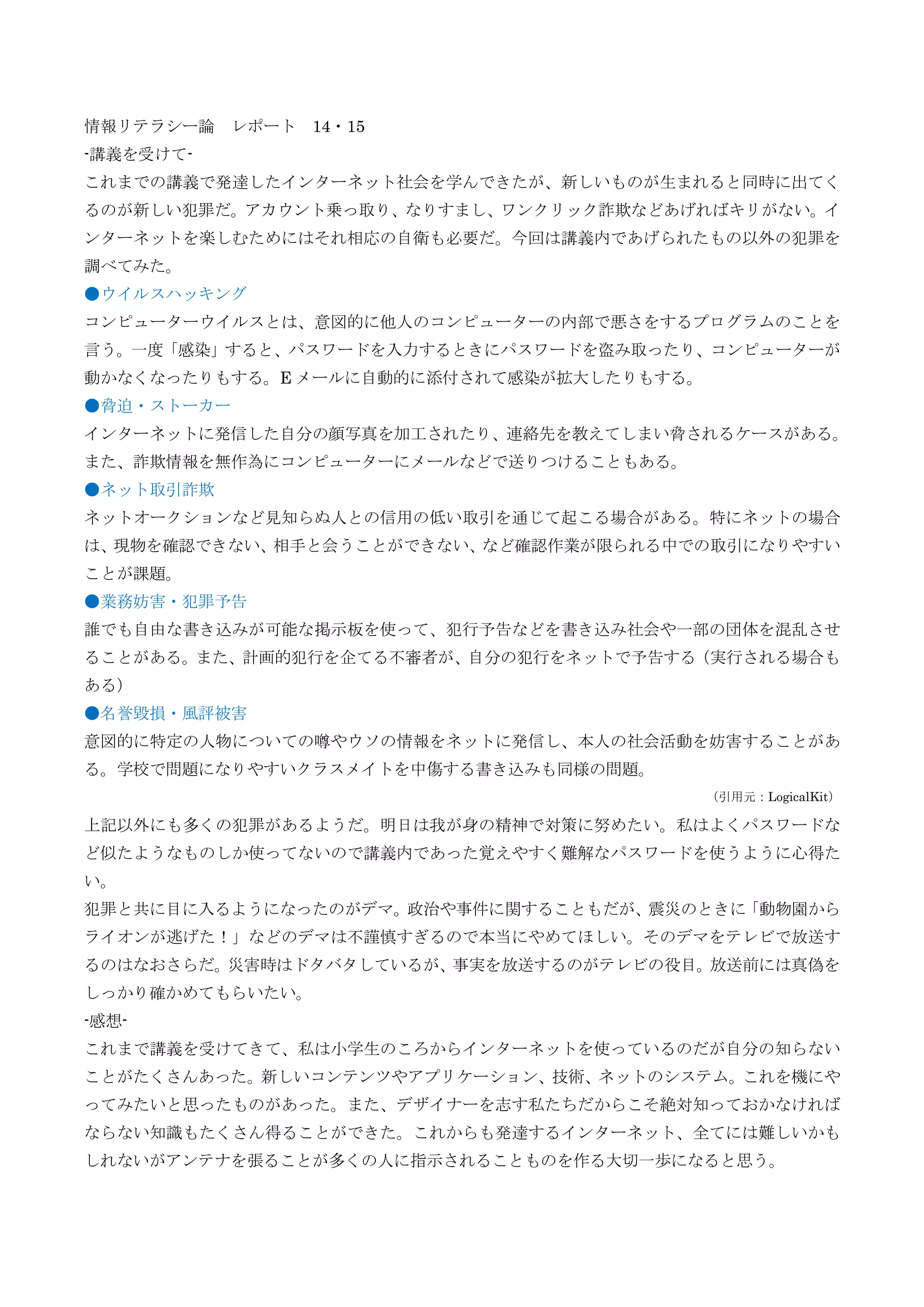 情報リテラシー論 レポート 14・15
-講義を受けて-
これまでの講義で発達したインターネット社会を学んできたが、新しいものが生まれると同時に出てく
るのが新しい犯罪だ。アカウント乗っ取り、なりすまし、ワンクリック詐欺などあげればキリがない。イ
ンターネットを楽しむためにはそれ相応の自衛も必要だ。今回は講義内であげられたもの以外の犯罪を
調べてみた。
●ウイルスハッキング
コンピューターウイルスとは、意図的に他人のコンピューターの内部で悪さをするプログラムのことを
言う。一度「感染」すると、パスワードを入力するときにパスワードを盗み取ったり、コンピューターが
動かなくなったりもする。E メールに自動的に添付されて感染が拡大したりもする。
●脅迫・ストーカー
インターネットに発信した自分の顔写真を加工されたり、連絡先を教えてしまい脅されるケースがある。
また、詐欺情報を無作為にコンピューターにメールなどで送りつけることもある。
●ネット取引詐欺
ネットオークションなど見知らぬ人との信用の低い取引を通じて起こる場合がある。特にネットの場合
は、現物を確認できない、相手と会うことができない、など確認作業が限られる中での取引になりやすい
ことが課題。
●業務妨害・犯罪予告
誰でも自由な書き込みが可能な掲示板を使って、犯行予告などを書き込み社会や一部の団体を混乱させ
ることがある。また、計画的犯行を企てる不審者が、自分の犯行をネットで予告する（実行される場合も
ある）
●名誉毀損・風評被害
意図的に特定の人物についての噂やウソの情報をネットに発信し、本人の社会活動を妨害することがあ
る。学校で問題になりやすいクラスメイトを中傷する書き込みも同様の問題。
（引用元：LogicalKit）
上記以外にも多くの犯罪があるようだ。明日は我が身の精神で対策に努めたい。私はよくパスワードな
ど似たようなものしか使ってないので講義内であった覚えやすく難解なパスワードを使うように心得た
い。
犯罪と共に目に入るようになったのがデマ。政治や事件に関することもだが、震災のときに「動物園から
ライオンが逃げた！」などのデマは不謹慎すぎるので本当にやめてほしい。そのデマをテレビで放送す
るのはなおさらだ。災害時はドタバタしているが、事実を放送するのがテレビの役目。放送前には真偽を
しっかり確かめてもらいたい。
-感想-
これまで講義を受けてきて、私は小学生のころからインターネットを使っているのだが自分の知らない
ことがたくさんあった。新しいコンテンツやアプリケーション、技術、ネットのシステム。これを機にや
ってみたいと思ったものがあった。また、デザイナーを志す私たちだからこそ絶対知っておかなければ
ならない知識もたくさん得ることができた。これからも発達するインターネット、全てには難しいかも
しれないがアンテナを張ることが多くの人に指示されることものを作る大切一歩になると思う。
 
