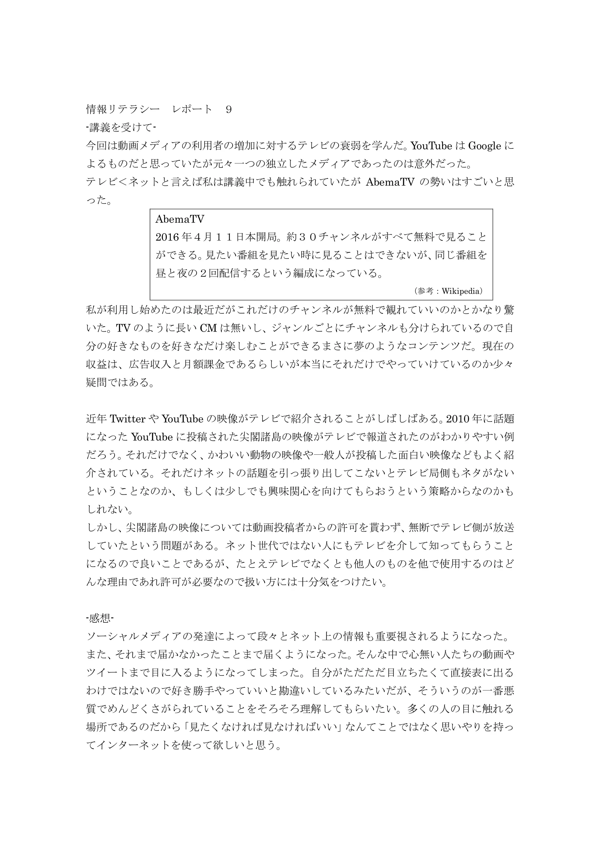 情報リテラシー レポート ９
-講義を受けて-
今回は動画メディアの利用者の増加に対するテレビの衰弱を学んだ。YouTube は Google に
よるものだと思っていたが元々一つの独立したメディアであったのは意外だった。
テレビ＜ネットと言えば私は講義中でも触れられていたが AbemaTV の勢いはすごいと思
った。
AbemaTV
2016 年４月１１日本開局。約３０チャンネルがすべて無料で見ること
ができる。見たい番組を見たい時に見ることはできないが、同じ番組を
昼と夜の２回配信するという編成になっている。
（参考：Wikipedia）
私が利用し始めたのは最近だがこれだけのチャンネルが無料で観れていいのかとかなり驚
いた。TV のように長い CM は無いし、ジャンルごとにチャンネルも分けられているので自
分の好きなものを好きなだけ楽しむことができるまさに夢のようなコンテンツだ。現在の
収益は、広告収入と月額課金であるらしいが本当にそれだけでやっていけているのか少々
疑問ではある。
近年 Twitter や YouTube の映像がテレビで紹介されることがしばしばある。2010 年に話題
になった YouTube に投稿された尖閣諸島の映像がテレビで報道されたのがわかりやすい例
だろう。それだけでなく、かわいい動物の映像や一般人が投稿した面白い映像などもよく紹
介されている。それだけネットの話題を引っ張り出してこないとテレビ局側もネタがない
ということなのか、もしくは少しでも興味関心を向けてもらおうという策略からなのかも
しれない。
しかし、尖閣諸島の映像については動画投稿者からの許可を貰わず、無断でテレビ側が放送
していたという問題がある。ネット世代ではない人にもテレビを介して知ってもらうこと
になるので良いことであるが、たとえテレビでなくとも他人のものを他で使用するのはど
んな理由であれ許可が必要なので扱い方には十分気をつけたい。
-感想-
ソーシャルメディアの発達によって段々とネット上の情報も重要視されるようになった。
また、それまで届かなかったことまで届くようになった。そんな中で心無い人たちの動画や
ツイートまで目に入るようになってしまった。自分がただただ目立ちたくて直接表に出る
わけではないので好き勝手やっていいと勘違いしているみたいだが、そういうのが一番悪
質でめんどくさがられていることをそろそろ理解してもらいたい。多くの人の目に触れる
場所であるのだから「見たくなければ見なければいい」なんてことではなく思いやりを持っ
てインターネットを使って欲しいと思う。
 