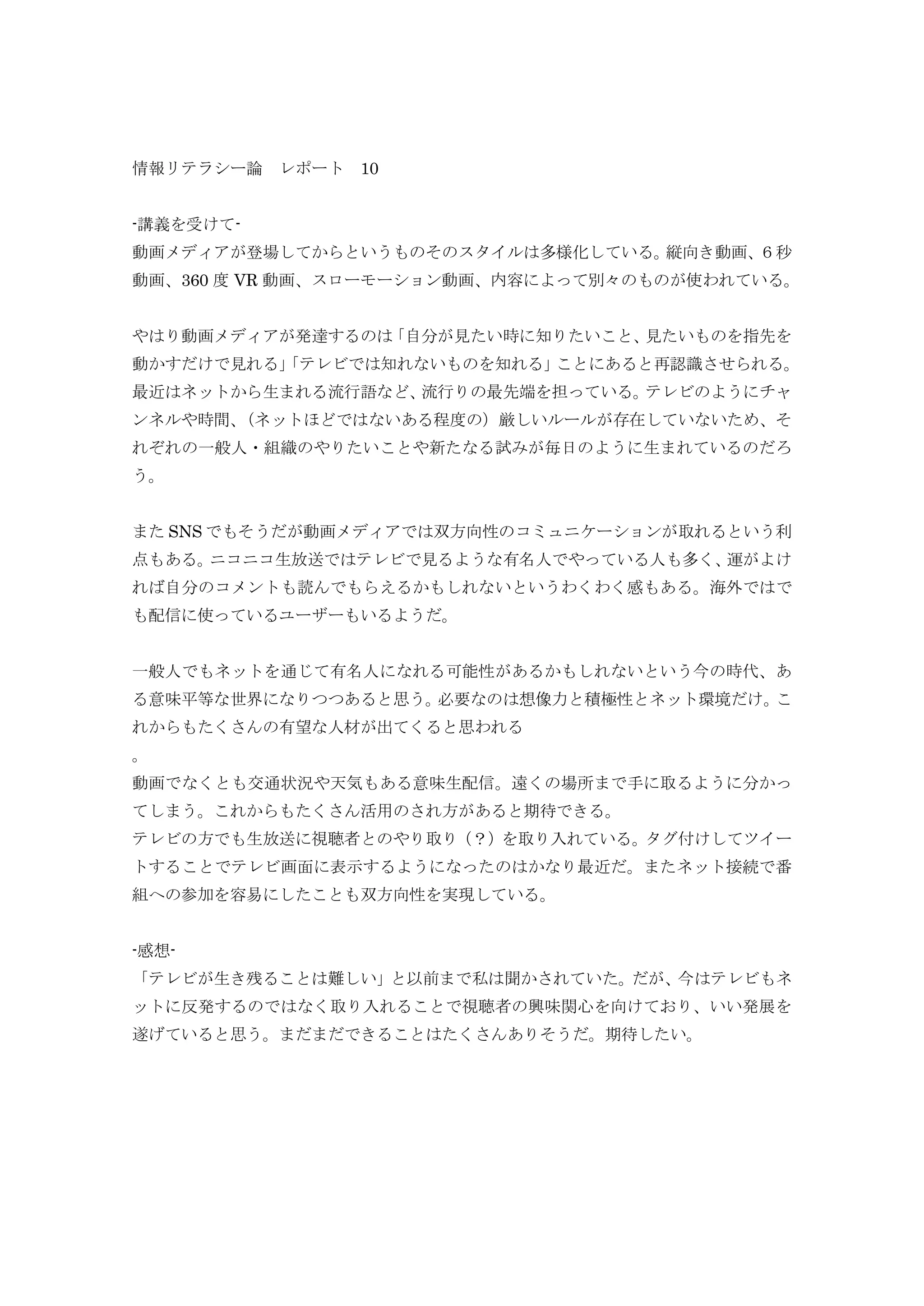 情報リテラシー論 レポート 10
-講義を受けて-
動画メディアが登場してからというものそのスタイルは多様化している。縦向き動画、６秒
動画、360 度 VR 動画、スローモーション動画、内容によって別々のものが使われている。
やはり動画メディアが発達するのは「自分が見たい時に知りたいこと、見たいものを指先を
動かすだけで見れる」「テレビでは知れないものを知れる」ことにあると再認識させられる。
最近はネットから生まれる流行語など、流行りの最先端を担っている。テレビのようにチャ
ンネルや時間、（ネットほどではないある程度の）厳しいルールが存在していないため、そ
れぞれの一般人・組織のやりたいことや新たなる試みが毎日のように生まれているのだろ
う。
また SNS でもそうだが動画メディアでは双方向性のコミュニケーションが取れるという利
点もある。ニコニコ生放送ではテレビで見るような有名人でやっている人も多く、運がよけ
れば自分のコメントも読んでもらえるかもしれないというわくわく感もある。海外ではで
も配信に使っているユーザーもいるようだ。
一般人でもネットを通じて有名人になれる可能性があるかもしれないという今の時代、あ
る意味平等な世界になりつつあると思う。必要なのは想像力と積極性とネット環境だけ。こ
れからもたくさんの有望な人材が出てくると思われる
。
動画でなくとも交通状況や天気もある意味生配信。遠くの場所まで手に取るように分かっ
てしまう。これからもたくさん活用のされ方があると期待できる。
テレビの方でも生放送に視聴者とのやり取り（？）を取り入れている。タグ付けしてツイー
トすることでテレビ画面に表示するようになったのはかなり最近だ。またネット接続で番
組への参加を容易にしたことも双方向性を実現している。
-感想-
「テレビが生き残ることは難しい」と以前まで私は聞かされていた。だが、今はテレビもネ
ットに反発するのではなく取り入れることで視聴者の興味関心を向けており、いい発展を
遂げていると思う。まだまだできることはたくさんありそうだ。期待したい。
 