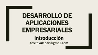 DESARROLLO DE
APLICACIONES
EMPRESARIALES
Introducción
YesithValencia@gmail.com
 