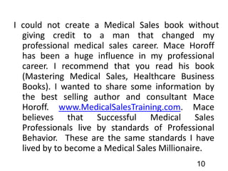 I could not create a Medical Sales book without
giving credit to a man that changed my
professional medical sales career. Mace Horoff
has been a huge influence in my professional
career. I recommend that you read his book
(Mastering Medical Sales, Healthcare Business
Books). I wanted to share some information by
the best selling author and consultant Mace
Horoff. www.MedicalSalesTraining.com. Mace
believes that Successful Medical Sales
Professionals live by standards of Professional
Behavior. These are the same standards I have
lived by to become a Medical Sales Millionaire.
10
 
