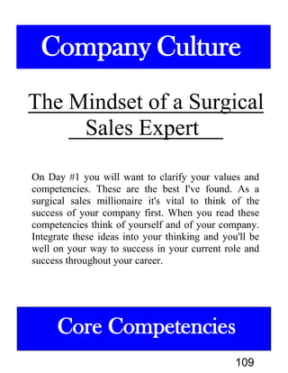 The Mindset of a Surgical
Sales
On Day #1 you will want to clarify your values and
competencies. These are the best I've found. As a
surgical sales millionaire it's vital to think of the
success of your company first. When you read these
competencies think of yourself and of your company.
Integrate these ideas into your thinking and you'll be
well on your way to success in your current role and
success throughout your career.
Company Culture
Core Competencies
109
 