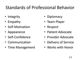 Standards of Professional Behavior
• Integrity
• Empathy
• Self-Motivation
• Appearance
• Self-Confidence
• Communication
• Time Management
• Diplomacy
• Team Player
• Respect
• Patient Advocate
• Provider Advocate
• Delivery of Service
• Works with Honor
11
 