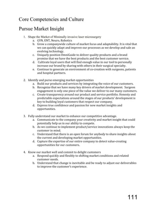 Core Competencies and Culture
Pursue Market Insight
1. Shape the Market of Minimally invasive laser microsurgery
a. GYN,'ENT,'Neuro,'Robotics'
b. Grow'a'companywide'culture'of'market'focus'and'adaptability.'It'is'vital'that'
we'can'quickly'adapt'and'improve'our'processes'as'we'develop'and'sale'an'
evolving'technology.'
c. Uniquely'position'OmniGuide'to'deliver'quality'products'and'a'brand'
promise'that'we'have'the'best'products'and'the'best'customer'service.'
d. 'Cultivate'loyal'users'that'will'find'enough'value'in'our'tool'to'personally'
increase'our'brand'by'sharing'with'others'in'their'surgical'specialty.''
e. Continue'to'generate'an'environment'of'coEcreation'with'surgeons,'patients'
and'hospital'partners.'
2. Identify'and'purse'emerging'market'opportunities'
a. Build'our'products'and'services'by'integrating'the'voice'of'our'customers.'
b. Recognize'that'we'have'many'key'drivers'of'market'development.''Surgeon'
engagement'is'only'one'piece'of'the'value'we'deliver'to'our'many'customers.'
c. Create'transparency'around'our'product'and'service'portfolio.'Honesty'and'
predictable'expectations'around'the'stages'of'our'products’'development'is'
key'to'building'loyal'customers'that'respect'our'company.'
d. Express'true'confidence'and'passion'for'new'market'insights'and'
opportunities.''
3. Fully'understand'our'market'to'enhance'our'competitive'advantage.'
a. Communicate'to'the'company'your'creativity'and'market'insight'that'could'
potentially'help'us'in'our'ability'to'compete.''
b. As'we'continue'to'implement'product/service'innovations'always'keep'the'
customer'in'mind.''
c. Understand'that'there'is'an'open'forum'for'anybody'to'share'insights'about'
the'current'and'developing'market'opportunities.''
d. Capture'the'expertise'of'our'entire'company'to'detect'valueEcreating'
opportunities'for'our'customers.''
'
4. Know'our'market'well'and'commit'to'delight'customers'
a. Respond'quickly'and'flexibly'to'shifting'market'conditions'and'related'
customer'needs.'''
b. Understand'that'change'is'inevitable'and'be'ready'to'adjust'our'deliverables'
to'improve'the'customer’s'experience.'
111
 