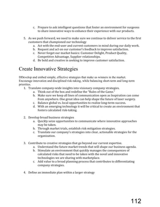 c. Prepare'to'ask'intelligent'questions'that'foster'an'environment'for'surgeons'
to'share'innovative'ways'to'enhance'their'experience'with'our'products.''
5. As'we'push'forward,'we'need'to'make'sure'we'continue'to'deliver'service'to'the'first'
customers'that'championed'our'technology'
a. Act'with'the'endEuser'and'current'customers'in'mind'during'our'daily'work.'
b. Request'and'act'on'our'customer’s'feedback'to'improve'satisfaction.'
c. Never'forget'our'market'basics:'Customer'Delight,'Product'Quality,'
Competitive'Advantage,'Supplier'relationships.'
d. Be'bold'and'creative'in'seeking'to'improve'customer'satisfaction.''
Create Innovative Strategies
DDevelop and embed simple, effective strategies that make us winners in the market.
Encourage innovation and disciplined risk-taking, while balancing short-term and long-term
priorities.
1. Translate'companyEwide'insights'into'visionary'company'strategies.'
a. Think'out'of'the'box'and'redefine'the'“Rules'of'the'Game.”''
b. Make'sure'we'keep'all'lines'of'communication'open'as'Inspiration'can'come'
from'anywhere.'One'great'idea'can'help'shape'the'future'of'laser'surgery.'
c. Balance'global'vs.'local'opportunities'to'realize'longEterm'success.'
d. With'an'emerging'technology'it'will'be'critical'to'create'an'environment'that'
fosters'calculated'riskEtaking.'
2. Develop'broad'business'strategies'
a. Quickly'seize'opportunities'to'communicate'where'innovative'approaches'
may'be'taken.'
b. Through'market'trials,'establish'risk'mitigation'strategies.''
c. Translate'our'company’s'strategies'into'clear,'actionable'strategies'for'the'
organization.'
3. Contribute'to'creative'strategies'that'go'beyond'our'current'expertise.'
a. Understand'the'future'market'trends'that'will'shape'our'business'agenda.'
b. Stimulate'an'environment'that'quickly'manages'the'consequences'of'
calculated'risks'that'need'to'be'taken'with'the'novel'and'innovative'
technologies'we'are'sharing'with'marketplace.'
c. Add'value'to'a'broad'planning'process'that'contributes'to'differentiating'
company'strategies.'''
4. Define'an'immediate'plan'within'a'larger'strategy'
112
 