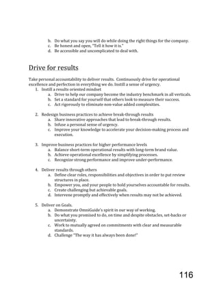 b. Do'what'you'say'you'will'do'while'doing'the'right'things'for'the'company.'
c. Be'honest'and'open,'“Tell'it'how'it'is.”'
d. Be'accessible'and'uncomplicated'to'deal'with.'
'
'
Drive'for'results'
'
Take'personal'accountability'to'deliver'results.''Continuously'drive'for'operational'
excellence'and'perfection'in'everything'we'do.'Instill'a'sense'of'urgency.'
1. Instill'a'results'oriented'mindset'
a. Drive'to'help'our'company'become'the'industry'benchmark'in'all'verticals.'
b. Set'a'standard'for'yourself'that'others'look'to'measure'their'success.''
c. Act'rigorously'to'eliminate'nonEvalue'added'complexities.''
'
2. Redesign'business'practices'to'achieve'breakEthrough'results'
a. Share'innovative'approaches'that'lead'to'breakEthrough'results.'
b. Infuse'a'personal'sense'of'urgency.'
c. Improve'your'knowledge'to'accelerate'your'decisionEmaking'process'and'
execution.'
'
3. Improve'business'practices'for'higher'performance'levels'
a. Balance'shortEterm'operational'results'with'longEterm'brand'value.'
b. Achieve'operational'excellence'by'simplifying'processes.'
c. Recognize'strong'performance'and'improve'underEperformance.'''
'
4. Deliver'results'through'others'
a. Define'clear'roles,'responsibilities'and'objectives'in'order'to'put'review'
structures'in'place.'
b. Empower'you,'and'your'people'to'hold'yourselves'accountable'for'results.'
c. Create'challenging'but'achievable'goals.'
d. Intervene'promptly'and'effectively'when'results'may'not'be'achieved.'
'
5. Deliver'on'Goals.'
a. Demonstrate'OmniGuide’s'spirit'in'our'way'of'working.'
b. Do'what'you'promised'to'do,'on'time'and'despite'obstacles,'setEbacks'or'
uncertainty.'
c. Work'to'mutually'agreed'on'commitments'with'clear'and'measurable'
standards.''
d. Challenge'“The'way'it'has'always'been'done!”'
116
 