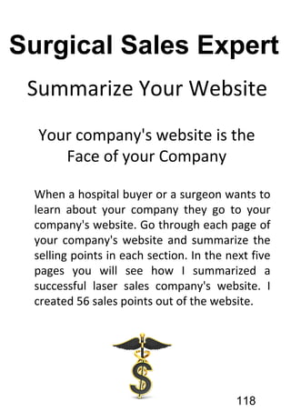 Summarize Your Website
Your company's website is the
Face of your Company
When a hospital buyer or a surgeon wants to
learn about your company they go to your
company's website. Go through each page of
your company's website and summarize the
selling points in each section. In the next five
pages you will see how I summarized a
successful laser sales company's website. I
created 56 sales points out of the website.
118
Surgical Sales Expert
 