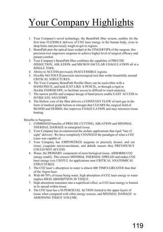 Your Company Highlights
1. Your Company's novel technology, the BeamPath fiber system, enables for the
first time FLEXIBLE delivery of CO2 laser energy to the human body, even in
deep holes and previously tough-to-get-to regions.
2. BeamPath puts the optical laser scalpel at the FINGERTIPS of the surgeon, this
precision tool empowers surgeons to achieve higher level of surgical efficacy and
patient comfort
3. Your Company's BeamPath fiber combines the capability of PRECISE
DISSECTION, ABLATION, and MICROVASCULAR COAGULATION all in a
SINGLE TOOL.
4. Ability to ACCESS previously INACCESSIBLE regions.
5. Flexible NO-TOUCH precision microsurgical tool that works beautifully around
CRITICAL STRUCTURES.
6. The Your Company BeamPath flexible fibers can be used either with a
HAND PIECE, and held JUST LIKE A PENCIL, or through a rigid or
flexible ENDOSCOPE, to facilitate access to difficult to reach anatomy.
7. The narrow profile and compact design of hand pieces enable EASY ACCESS to
INTRICATE ANATOMY.
8. The Hollow core of the fiber delivers a CONSTANT FLOW of inert gas in the
form of medical grade helium or nitrogen that CLEARS the surgical field of
BLOOD and DEBRIS, this improves COAGULATION and may minimize tissue
heating.
Benefits to Surgeons
1. COMBINED benefits of PRECISE CUTTING, ABLATION and MINIMAL
THERMAL DAMAGE to untargeted tissue.
2. Your Company has revolutionized the archaic applications that rigid “line of
sight” delivery. We have completely CHANGED the paradigm of what a CO2
Laser was capable of .
3. Your Company has EMPOWERED surgeons to precisely dissect, and cut
tissue, coagulate microvasculature, and debulk masses they PREVIOUSLY
COULD NOT ACCESS.
4. Water, the PRIMARY component of most biological tissue, ABSORBS CO2
energy readily. This ensures MINIMAL THERMAL SPREAD and makes CO2
laser energy very USEFUL for applications near CRITICAL ANATOMICAL
STRUCTURES.
5. The CO2 laser’s absorption in water is almost 400 TIMES GREATER than that
of the Argon laser.
6. With 60-70% of tissue being water, high absorption of CO2 laser energy in water
implies HIGH ABSORPTION IN TISSUE.
7. High absorption translates into a superficial effect, as CO2 laser energy is limited
in its spread within tissue.
8. The CO2 laser has a SUPERFICIAL ACTION limited to the upper layers of
tissue when compared with other energy sources, and MINIMAL DAMAGE to
ADJOINING TISSUE VOLUME.
119
 