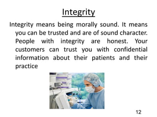 Integrity
Integrity means being morally sound. It means
you can be trusted and are of sound character.
People with integrity are honest. Your
customers can trust you with confidential
information about their patients and their
practice
12
 