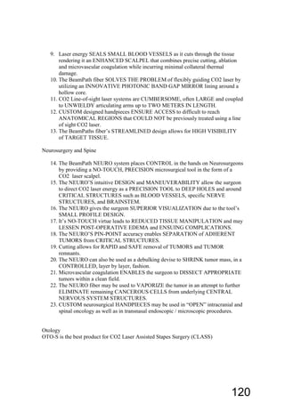 9. Laser energy SEALS SMALL BLOOD VESSELS as it cuts through the tissue
rendering it an ENHANCED SCALPEL that combines precise cutting, ablation
and microvascular coagulation while incurring minimal collateral thermal
damage.
10. The BeamPath fiber SOLVES THE PROBLEM of flexibly guiding CO2 laser by
utilizing an INNOVATIVE PHOTONIC BAND GAP MIRROR lining around a
hollow core.
11. CO2 Line-of-sight laser systems are CUMBERSOME, often LARGE and coupled
to UNWIELDY articulating arms up to TWO METERS IN LENGTH.
12. CUSTOM designed handpieces ENSURE ACCESS to difficult to reach
ANATOMICAL REGIONS that COULD NOT be previously treated using a line
of sight CO2 laser.
13. The BeamPaths fiber’s STREAMLINED design allows for HIGH VISIBILITY
of TARGET TISSUE.
Neurosurgery and Spine
14. The BeamPath NEURO system places CONTROL in the hands on Neurosurgeons
by providing a NO-TOUCH, PRECISION microsurgical tool in the form of a
CO2 laser scalpel.
15. The NEURO’S intuitive DESIGN and MANEUVERABILITY allow the surgeon
to direct CO2 laser energy as a PRECISION TOOL to DEEP HOLES and around
CRITICAL STRUCTURES such as BLOOD VESSELS, specific NERVE
STRUCTURES, and BRAINSTEM.
16. The NEURO gives the surgeon SUPERIOR VISUALIZATION due to the tool’s
SMALL PROFILE DESIGN.
17. It’s NO-TOUCH virtue leads to REDUCED TISSUE MANIPULATION and may
LESSEN POST-OPERATIVE EDEMA and ENSUING COMPLICATIONS.
18. The NEURO’S PIN-POINT accuracy enables SEPARATION of ADHERENT
TUMORS from CRITICAL STRUCTURES.
19. Cutting allows for RAPID and SAFE removal of TUMORS and TUMOR
remnants.
20. The NEURO can also be used as a debulking devise to SHRINK tumor mass, in a
CONTROLLED, layer by layer, fashion.
21. Microvascular coagulation ENABLES the surgeon to DISSECT APPROPRIATE
tumors within a clean field.
22. The NEURO fiber may be used to VAPORIZE the tumor in an attempt to further
ELIMINATE remaining CANCEROUS CELLS from underlying CENTRAL
NERVOUS SYSTEM STRUCTURES.
23. CUSTOM neurosurgical HANDPIECES may be used in “OPEN” intracranial and
spinal oncology as well as in transnasal endoscopic / microscopic procedures.
Otology
OTO-S is the best product for CO2 Laser Assisted Stapes Surgery (CLASS)
120
 