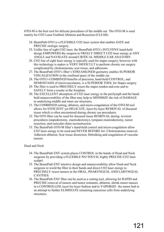 OTO-M is the best tool for delicate procedures of the middle ear. The OTO-M is used
mainly for CO2 Laser Enabled Ablation and Resection (CLEAR)
24. BeamPath OTO is a FLEXIBLE CO2 laser system that enables SAFE and
PRECISE otologic surgery.
25. Unlike line of sight CO2 laser, the BeamPath OTO’s INTUITIVE hand-held
design EMPOWERS the surgeon to FREELY DIRECT CO2 laser energy at ANY
ANGLE and NAVIGATE around CRITICAL MIDDLE EAR ANATOMY
26. CO2 line of sight laser energy is typically used for stapes surgery; however with
this technology is makes is VERY DIFFICULT to perform chronic ear surgery
complicated by cholesteatoma, scar tissue, and adhesions.
27. The BeamPath OTO’s fiber’s STREAMLINED geometry enables SUPERIOR
VISUALIZATION in the confined space of the middle ear.
28. The OTO’s COMBINED benefits of precision, hand-held CONTROL, and
HEMOSTASIS of microvasculature, is a SUPERIOR TOOL for Stapes surgery.
29. The fiber is used to PRECISELY resect the stapes tendon and crus and to
SAFELY form a rosette in the footplate.
30. The EXCELLENT absorption of CO2 laser energy in the perilymph and the hand-
held maneuverability of the fiber may help to MINIMIZE the risk of DAMAGE
to underlying middle and inner ear structures.
31. The COMBINED cutting, ablation, and micro-coagulation of the OTO-M tool
allows for EFFICIENT yet DELICATE, layer-by-layer REMOVAL of diseased
tissue which is often encountered during chronic ear procedures.
32. The OTO fiber can be used for diseased tissue REMOVAL during: revision
procedures (stapedectomy, mastiodectomy), tympano-mastoidectomy, tumor
resection, and ossicular chain reconstruction.
33. The BeamPath OTO-M fiber’s hand-held control and micro-coagulation allow
CO2 laser energy to be used and NEVER BEFORE for: Cholesteatoma removal,
Adhesion ablation, Scar tissue dissection, Debulking and coagulation of vascular
tumors.
Head and Neck
34. The BeamPath ENT system places CONTROL in the hands of Head and Neck
surgeons by providing a FLEXIBLE NO-TOUCH, highly PRECISE CO2 laser
scalpel.
35. The BeamPath ENT intuitive design and maneuverability allow Head and Neck
surgeons to wield the fiber in their hands and direct CO2 laser energy to
PRECISELY resect tumors in the ORAL, PHARYNGEAL AND LARYNGEAL
CAVITIES.
36. The BeamPath ENT fiber can be used as a cutting tool, allowing for RAPID and
PRECISE removal of tumors and tumor remnants, ablation, shrink tumor masses
in a CONTROLLED, layer-by-layer fashion and to VAPORIZE the tumor bed in
an attempt to further ELIMINATE remaining cancerous cells from underlying
structures.
121
 