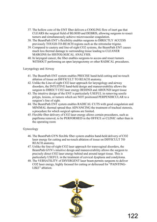 37. The hollow core of the ENT fiber delivers a COOLING flow of inert gas that
CLEARS the surgical field of BLOOD and DEBRIS, allowing surgeons to resect
tumors and simultaneously achieve microvascular coagulation.
38. The BeamPath ENT’s flexibility enables surgeons to DIRECTLY ACCESS
previously TOUGH-TO-REACH regions such as the retromolar trigone.
39. Compared to cautery and line-of-sight CO2 systems, the BeamPath ENT causes
much less thermal damage to surrounding tissue leading to CLEANER
MARGINS for HISTOLOGICAL ANALYSIS.
40. In laryngeal cancer, the fiber enables surgeons to access and resect tumors
WITHOUT performing an open laryngectomy or other RADICAL procedures.
Laryngology and Airway
41. The BeamPath ENT system enables PRECISE hand-held cutting and no-touch
ablation of tissue on DIFFICULT TO REACH anatomy.
42. Unlike the Line-of-sight CO2 laser approach for laryngology and airway
disorders, the INTUITIVE hand-held design and maneuverability allows the
surgeon to DIRECT CO2 laser energy BEHIND and AROUND target tissue
43. The intuitive design of the ENT is particularly USEFUL in removing sessile
polyps, lesions, or tumors which are NOT positioned PERPENDICULAR to a
surgeon’s line of sight.
44. The BeamPath ENT system enables RADICAL CUTS with good coagulation and
MINIMAL thermal spread thus ADVANCING the treatment of tracheal stenosis,
a procedure for which surgical options are limited.
45. Flexible fiber delivery of CO2 laser energy allows certain procedures, such as
papilloma removal, to be PERFORMED in the OFFICE or CLINIC rather than in
the operating room
Gynecology
46. The BeamPath GYN flexible fiber system enables hand-held delivery of CO2
laser energy for cutting and no-touch ablation of tissue on DIFFICULT TO
REACH anatomy.
47. Unlike the line-of-sight CO2 laser approach for transvaginal disorders, the
BeamPath GYN’s intuitive design and maneuverability allows the surgeon to
precisely direct CO2 laser energy behind and around target tissue. This is
particularly USEFUL in the treatment of cervical dysplasia and condyloma.
48. The VERSATILITY of DIVERGENT laser beam permits surgeons to deliver
CO2 laser energy, highly focused for cutting or defocused for “PAINTING-
LIKE” ablation.
122
 