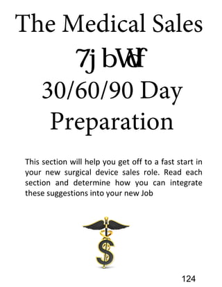 The Medical Sales
30/60/90 Day
Preparation
This section will help you get off to a fast start in
your new surgical device sales role. Read each
section and determine how you can integrate
these suggestions into your new Job
124
 