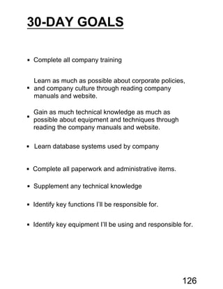30-DAY GOALS
 Complete all company training

Learn as much as possible about corporate policies,
and company culture through reading company
manuals and website.

Gain as much technical knowledge as much as
possible about equipment and techniques through
reading the company manuals and website.
 Learn database systems used by company
 Complete all paperwork and administrative items.
 Supplement any technical knowledge
 Identify key functions I’ll be responsible for.
 Identify key equipment I’ll be using and responsible for.
126
 