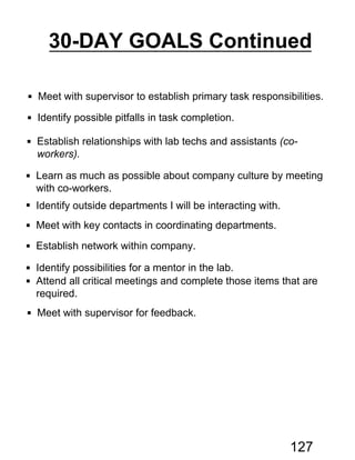  Meet with supervisor to establish primary task responsibilities.
 Identify possible pitfalls in task completion.
 Establish relationships with lab techs and assistants (co-
workers).
 Learn as much as possible about company culture by meeting
with co-workers.
 Identify outside departments I will be interacting with.
 Meet with key contacts in coordinating departments.
 Establish network within company.
 Identify possibilities for a mentor in the lab.
 Attend all critical meetings and complete those items that are
required.
 Meet with supervisor for feedback.
30-DAY GOALS Continued
127
 