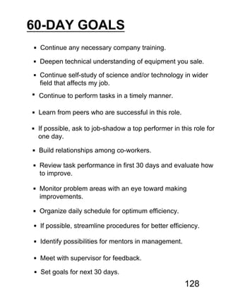 60-DAY GOALS
 Continue any necessary company training.
 Deepen technical understanding of equipment you sale.
 Continue self-study of science and/or technology in wider
field that affects my job.
 Continue to perform tasks in a timely manner.
 Learn from peers who are successful in this role.
 If possible, ask to job-shadow a top performer in this role for
one day.
 Build relationships among co-workers.
 Review task performance in first 30 days and evaluate how
to improve.
 Monitor problem areas with an eye toward making
improvements.
 Organize daily schedule for optimum efficiency.
 If possible, streamline procedures for better efficiency.
 Identify possibilities for mentors in management.
 Meet with supervisor for feedback.
 Set goals for next 30 days.
128
 