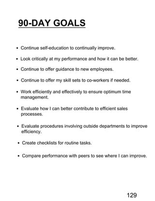 90-DAY GOALS
 Continue self-education to continually improve.
 Look critically at my performance and how it can be better.
 Continue to offer guidance to new employees.
 Continue to offer my skill sets to co-workers if needed.
 Work efficiently and effectively to ensure optimum time
management.
 Evaluate how I can better contribute to efficient sales
processes.
 Evaluate procedures involving outside departments to improve
efficiency.
 Create checklists for routine tasks.
 Compare performance with peers to see where I can improve.
129
 