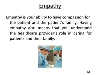 Empathy
Empathy is your ability to have compassion for
the patient and the patient’s family. Having
empathy also means that you understand
the healthcare provider’s role in caring for
patients and their family.
13
 