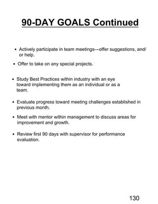  Actively participate in team meetings—offer suggestions, and/
or help.
 Offer to take on any special projects.
 Study Best Practices within industry with an eye
toward implementing them as an individual or as a
team.
 Evaluate progress toward meeting challenges established in
previous month.
 Meet with mentor within management to discuss areas for
improvement and growth.
 Review first 90 days with supervisor for performance
evaluation.
90-DAY GOALS Continued
130
 