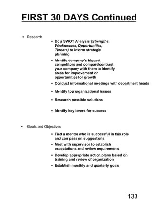  Research
 Do a SWOT Analysis (Strengths,
Weaknesses, Opportunities,
Threats) to inform strategic
planning
 Identify company’s biggest
competitors and compare/contrast
your company with them to identify
areas for improvement or
opportunities for growth
 Conduct informational meetings with department heads
 Identify top organizational issues
 Research possible solutions
 Identify key levers for success
 Goals and Objectives
 Find a mentor who is successful in this role
and can pass on suggestions
 Meet with supervisor to establish
expectations and review requirements
 Develop appropriate action plans based on
training and review of organization
 Establish monthly and quarterly goals
FIRST 30 DAYS Continued
133
 