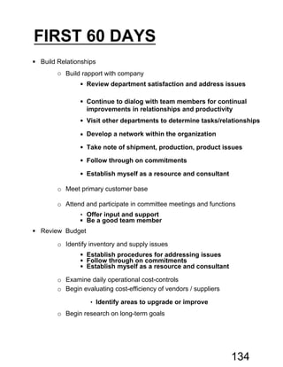 FIRST 60 DAYS
 Build Relationships
o Build rapport with company
 Review department satisfaction and address issues
 Continue to dialog with team members for continual
improvements in relationships and productivity
 Visit other departments to determine tasks/relationships
 Develop a network within the organization
 Take note of shipment, production, product issues
 Follow through on commitments
 Establish myself as a resource and consultant
o Meet primary customer base
o Attend and participate in committee meetings and functions
• Offer input and support
 Be a good team member
 Review Budget
o Identify inventory and supply issues
 Establish procedures for addressing issues
 Follow through on commitments
 Establish myself as a resource and consultant
o Examine daily operational cost-controls
o Begin evaluating cost-efficiency of vendors / suppliers
• Identify areas to upgrade or improve
o Begin research on long-term goals
134
 