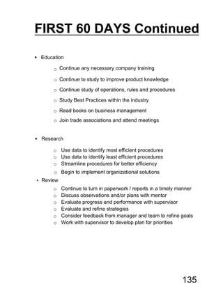  Research
o Use data to identify most efficient procedures
o Use data to identify least efficient procedures
o Streamline procedures for better efficiency
o Begin to implement organizational solutions
• Review
o Continue to turn in paperwork / reports in a timely manner
o Discuss observations and/or plans with mentor
o Evaluate progress and performance with supervisor
o Evaluate and refine strategies
o Consider feedback from manager and team to refine goals
o Work with supervisor to develop plan for priorities
 Education
o Continue any necessary company training
o Continue to study to improve product knowledge
o Continue study of operations, rules and procedures
o Study Best Practices within the industry
o Read books on business management
o Join trade associations and attend meetings
FIRST 60 DAYS Continued
135
 