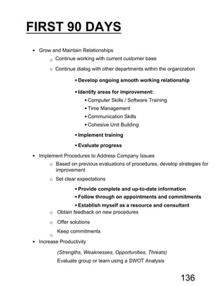 FIRST 90 DAYS
 Grow and Maintain Relationships
o Continue working with current customer base
o Continue dialog with other departments within the organization
 Develop ongoing smooth working relationship
 Identify areas for improvement:
 Computer Skills / Software Training
 Time Management
 Communication Skills
 Cohesive Unit Building
 Implement training
 Evaluate progress
 Implement Procedures to Address Company Issues
o Based on previous evaluations of procedures, develop strategies for
improvement
o Set clear expectations
 Provide complete and up-to-date information
 Follow through on appointments and commitments
 Establish myself as a resource and consultant
o Obtain feedback on new procedures
o Offer solutions
o
Keep commitments
 Increase Productivity
Evaluate group or team using a SWOT Analysis
(Strengths, Weaknesses, Opportunities, Threats)
136
 