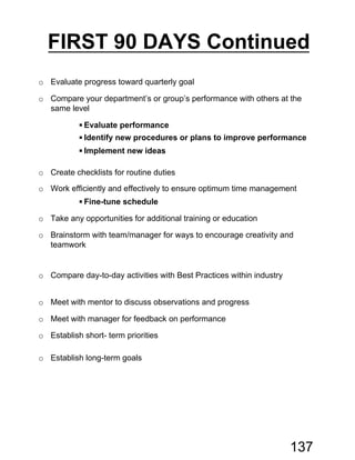 o Evaluate progress toward quarterly goal
o Compare your department’s or group’s performance with others at the
same level
 Evaluate performance
 Identify new procedures or plans to improve performance
 Implement new ideas
o Create checklists for routine duties
o Work efficiently and effectively to ensure optimum time management
 Fine-tune schedule
o Take any opportunities for additional training or education
o Brainstorm with team/manager for ways to encourage creativity and
teamwork
o Compare day-to-day activities with Best Practices within industry
o Meet with mentor to discuss observations and progress
o Meet with manager for feedback on performance
o Establish short- term priorities
o Establish long-term goals
FIRST 90 DAYS Continued
137
 