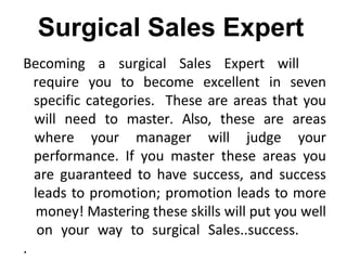 Becoming a surgical Sales Expert will
require you to become excellent in seven
specific categories. These are areas that you
will need to master. Also, these are areas
where your manager will judge your
performance. If you master these areas you
are guaranteed to have success, and success
leads to promotion; promotion leads to more
money! Mastering these skills will put you well
on your way to surgical Sales..success.
.
Surgical Sales Expert
 