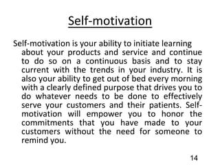 Self-motivation
Self-motivation is your ability to initiate learning
about your products and service and continue
to do so on a continuous basis and to stay
current with the trends in your industry. It is
also your ability to get out of bed every morning
with a clearly defined purpose that drives you to
do whatever needs to be done to effectively
serve your customers and their patients. Self-
motivation will empower you to honor the
commitments that you have made to your
customers without the need for someone to
remind you.
14
 