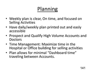 Planning
• Weekly plan is clear, On time, and focused on
Selling Activities
• Have daily/weekly plan printed out and easly
accessible
• Prospect and Qualify High Volume Accounts and
Doctors
• Time Management: Maximize time in the
Hospital or Office building for selling activities
• Plan allows for minimal “Dashboard time”
traveling between Accounts.
141
 