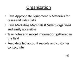 Organization
• Have Appropriate Equipment & Materials for
cases and Sales Calls
• Have Marketing Materials & Videos organized
and easily accessible
• Take notes and record information gathered in
the field
• Keep detailed account records and customer
contact info
142
 