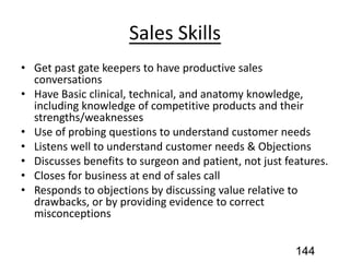 Sales Skills
• Get past gate keepers to have productive sales
conversations
• Have Basic clinical, technical, and anatomy knowledge,
including knowledge of competitive products and their
strengths/weaknesses
• Use of probing questions to understand customer needs
• Listens well to understand customer needs & Objections
• Discusses benefits to surgeon and patient, not just features.
• Closes for business at end of sales call
• Responds to objections by discussing value relative to
drawbacks, or by providing evidence to correct
misconceptions
144
 