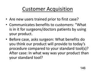 Customer Acquisition
• Are new users trained prior to first case?
• Communicates benefits to customers: “What
is in it for surgeons/doctors patients by using
your product.
• Before case, asks surgeon: What benefits do
you think our product will provide to today’s
procedure compared to your standard tool(s)?
After case: In what way was your product than
your standard tool?
146
 