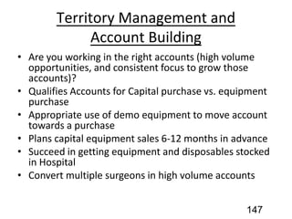 Territory Management and
Account Building
• Are you working in the right accounts (high volume
opportunities, and consistent focus to grow those
accounts)?
• Qualifies Accounts for Capital purchase vs. equipment
purchase
• Appropriate use of demo equipment to move account
towards a purchase
• Plans capital equipment sales 6-12 months in advance
• Succeed in getting equipment and disposables stocked
in Hospital
• Convert multiple surgeons in high volume accounts
147
 