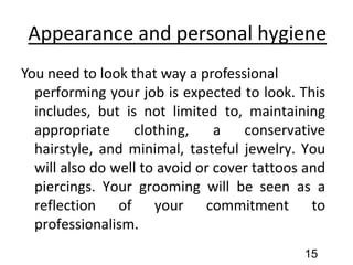 Appearance and personal hygiene
You need to look that way a professional
performing your job is expected to look. This
includes, but is not limited to, maintaining
appropriate clothing, a conservative
hairstyle, and minimal, tasteful jewelry. You
will also do well to avoid or cover tattoos and
piercings. Your grooming will be seen as a
reflection of your commitment to
professionalism.
15
 