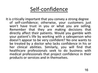 Self-confidence
It is critically important that you convey a strong degree
of self-confidence; otherwise, your customers just
won’t have trust in you or what you are selling.
Remember that they are making decisions that
directly affect their patients. Would you gamble with
your patient’s life by working with a salesperson who
doesn’t appear to be very confident? No one wants to
be treated by a doctor who lacks confidence in his or
her clinical abilities. Similarly, you will find that
healthcare professionals seek to do business with
medical professionals that project confidence in their
products or services and in themselves.
16
 