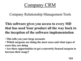 This software gives you access to every MD
that has used Your product all the way back to
the inception of the software implementation
This tells you your large accounts
Which surgeons are doing the most cases and what types of
cases they are doing
Are there opportunities to get a narrowly focused surgeon to
increase their usage?
164
 