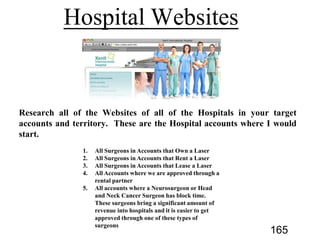 Websites of all of the Hospitals in your target
accounts and territory. These are the Hospital accounts where I would
start.
1. All Surgeons in Accounts that Own a Laser
2. All Surgeons in Accounts that Rent a Laser
3. All Surgeons in Accounts that Lease a Laser
4. All Accounts where we are approved through a
rental partner
5. All accounts where a Neurosurgeon or Head
and Neck Cancer Surgeon has block time.
These surgeons bring a significant amount of
revenue into hospitals and it is easier to get
approved through one of these types of
surgeons
165
 