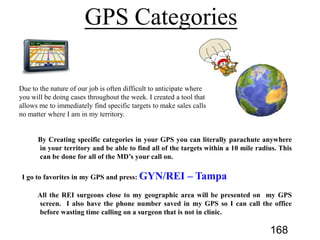 By Creating specific categories in your GPS you can literally parachute anywhere
in your territory and be able to find all of the targets within a 10 mile radius. This
can be done for all of the MD’s your call on.
I go to favorites in my GPS and press: GYN/REI – Tampa
All the REI surgeons close to my geographic area will be presented on my GPS
screen. I also have the phone number saved in my GPS so I can call the office
before wasting time calling on a surgeon that is not in clinic.
168
 