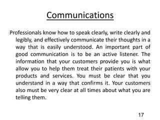 Communications
Professionals know how to speak clearly, write clearly and
legibly, and effectively communicate their thoughts in a
way that is easily understood. An important part of
good communication is to be an active listener. The
information that your customers provide you is what
allow you to help them treat their patients with your
products and services. You must be clear that you
understand in a way that confirms it. Your customers
also must be very clear at all times about what you are
telling them.
17
 
