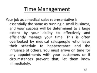 Time Management
Your job as a medical sales representative is
essentially the same as running a small business,
and your success will be determined to a large
extent by your ability to effectively and
efficiently manage your time. This is often
overlooked by medical salespeople who leave
their schedule to happenstance and the
influence of others. You must arrive on time for
any appointments with your customers or if
circumstances prevent that, let them know
immediately.
18
 