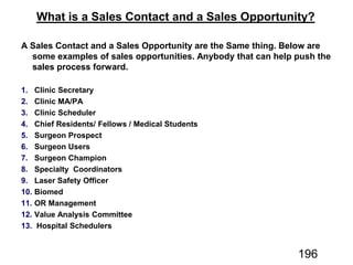 A Sales Contact and a Sales Opportunity are the Same thing. Below are
some examples of sales opportunities. Anybody that can help push the
sales process forward.
1. Clinic Secretary
2. Clinic MA/PA
3. Clinic Scheduler
4. Chief Residents/ Fellows / Medical Students
5. Surgeon Prospect
6. Surgeon Users
7. Surgeon Champion
8. Specialty Coordinators
9. Laser Safety Officer
10. Biomed
11. OR Management
12. Value Analysis Committee
13. Hospital Schedulers
What is a Sales Contact and a Sales Opportunity?
196
 