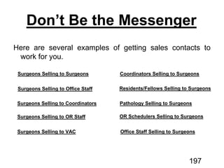 Don’t Be the Messenger
Surgeons Selling to Surgeons
Surgeons Selling to Office Staff
Surgeons Selling to Coordinators
Surgeons Selling to OR Staff
Surgeons Selling to VAC
Coordinators Selling to Surgeons
Residents/Fellows Selling to Surgeons
Pathology Selling to Surgeons
OR Schedulers Selling to Surgeons
Office Staff Selling to Surgeons
197
 