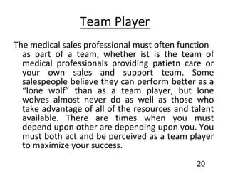 Team Player
The medical sales professional must often function
as part of a team, whether ist is the team of
medical professionals providing patietn care or
your own sales and support team. Some
salespeople believe they can perform better as a
“lone wolf” than as a team player, but lone
wolves almost never do as well as those who
take advantage of all of the resources and talent
available. There are times when you must
depend upon other are depending upon you. You
must both act and be perceived as a team player
to maximize your success.
20
 