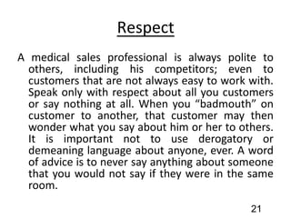 Respect
A medical sales professional is always polite to
others, including his competitors; even to
customers that are not always easy to work with.
Speak only with respect about all you customers
or say nothing at all. When you “badmouth” on
customer to another, that customer may then
wonder what you say about him or her to others.
It is important not to use derogatory or
demeaning language about anyone, ever. A word
of advice is to never say anything about someone
that you would not say if they were in the same
room.
21
 