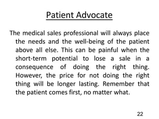Patient Advocate
The medical sales professional will always place
the needs and the well-being of the patient
above all else. This can be painful when the
short-term potential to lose a sale in a
consequence of doing the right thing.
However, the price for not doing the right
thing will be longer lasting. Remember that
the patient comes first, no matter what.
22
 
